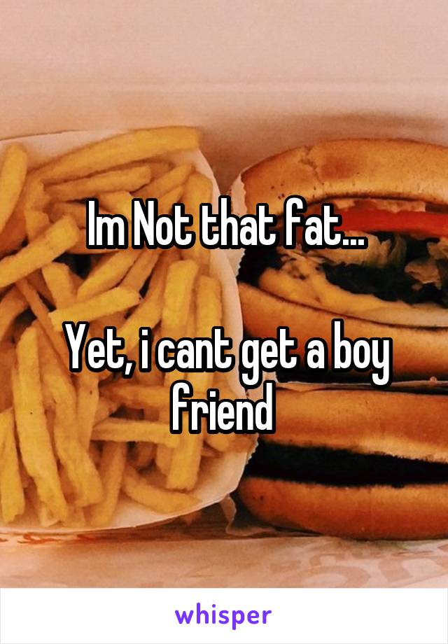 Im Not that fat...

Yet, i cant get a boy friend 