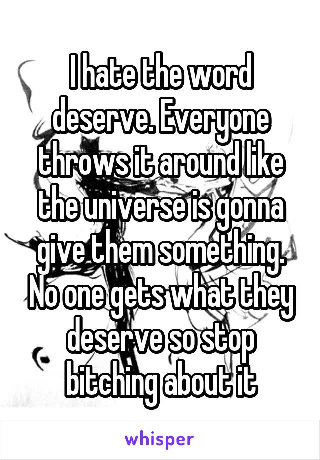 I hate the word deserve. Everyone throws it around like the universe is gonna give them something. No one gets what they deserve so stop bitching about it