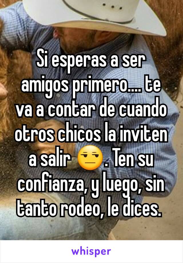 Si esperas a ser amigos primero.... te va a contar de cuando otros chicos la inviten a salir 😒. Ten su confianza, y luego, sin tanto rodeo, le dices. 