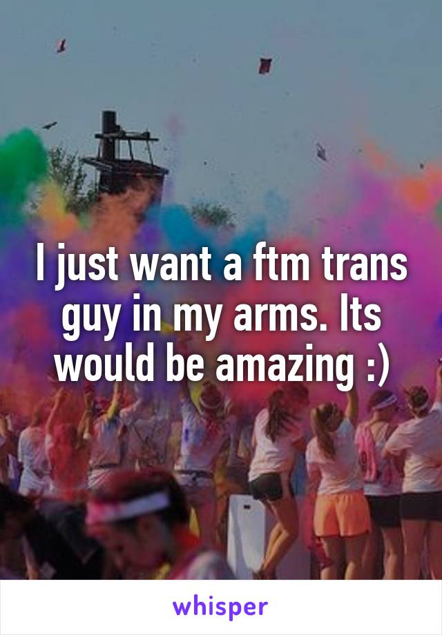 I just want a ftm trans guy in my arms. Its would be amazing :)