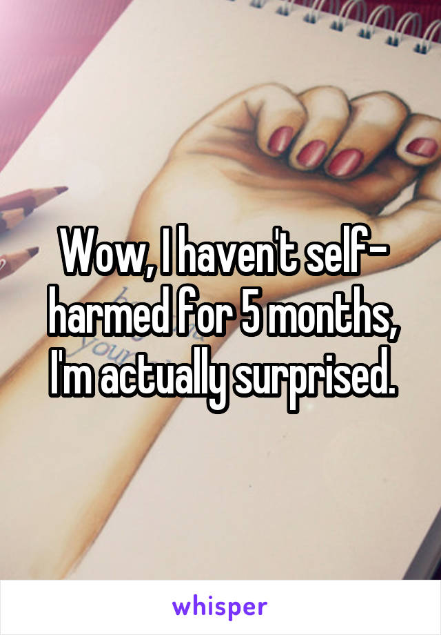 Wow, I haven't self- harmed for 5 months, I'm actually surprised.