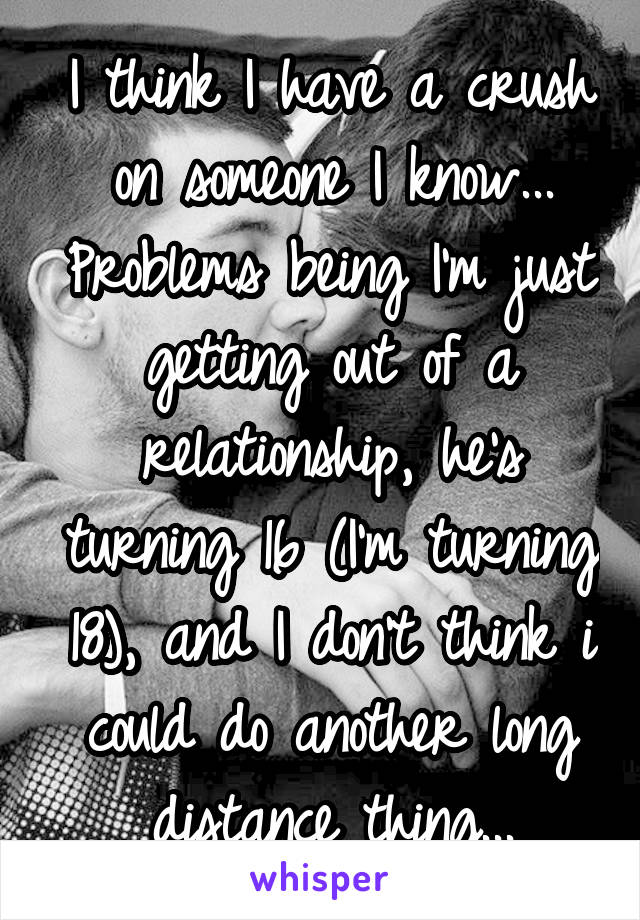 I think I have a crush on someone I know... Problems being I'm just getting out of a relationship, he's turning 16 (I'm turning 18), and I don't think i could do another long distance thing...