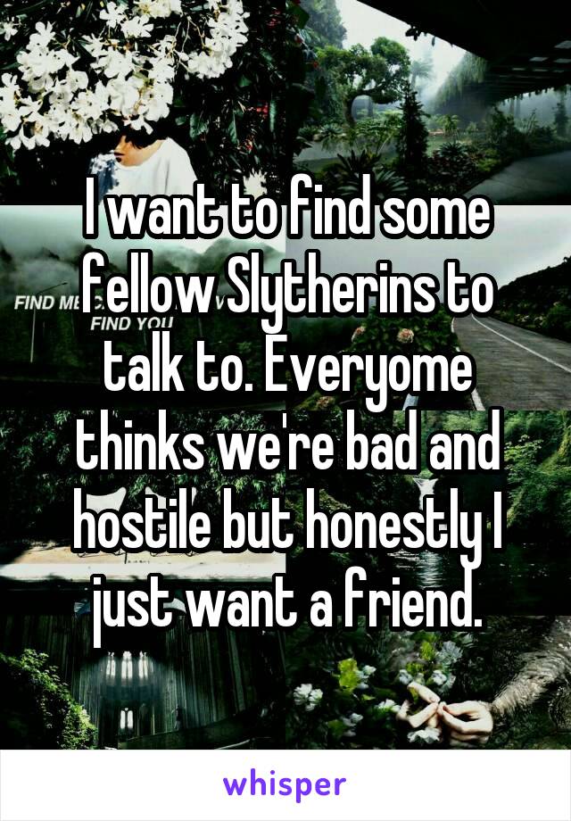 I want to find some fellow Slytherins to talk to. Everyome thinks we're bad and hostile but honestly I just want a friend.