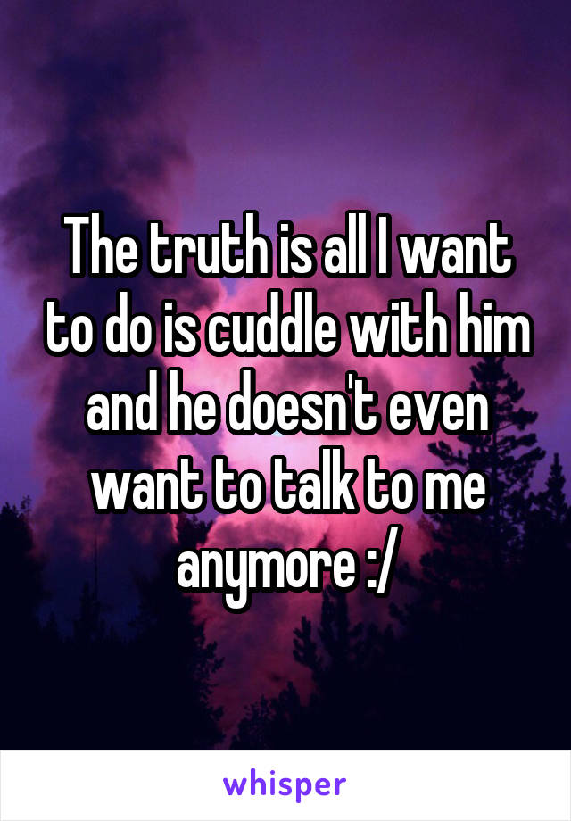 The truth is all I want to do is cuddle with him and he doesn't even want to talk to me anymore :/