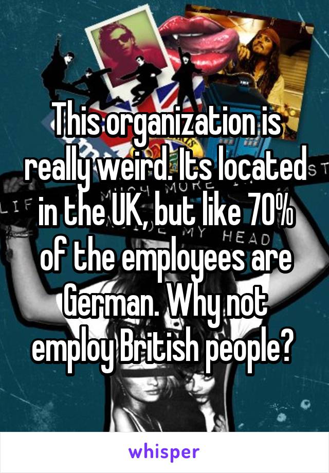 This organization is really weird. Its located in the UK, but like 70% of the employees are German. Why not employ British people? 