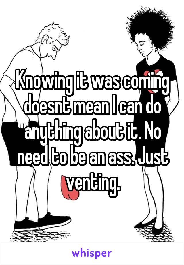 Knowing it was coming doesnt mean I can do anything about it. No need to be an ass. Just venting.