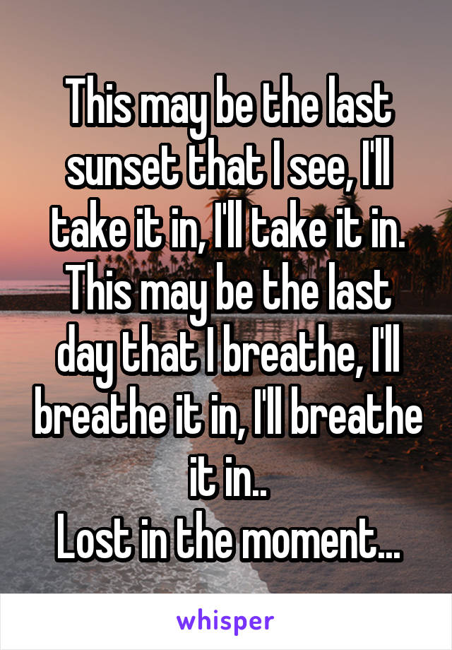 This may be the last sunset that I see, I'll take it in, I'll take it in.
This may be the last day that I breathe, I'll breathe it in, I'll breathe it in..
Lost in the moment...