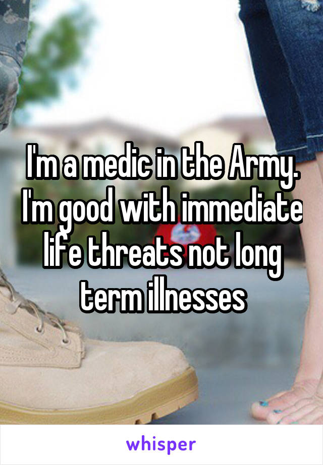 I'm a medic in the Army. I'm good with immediate life threats not long term illnesses