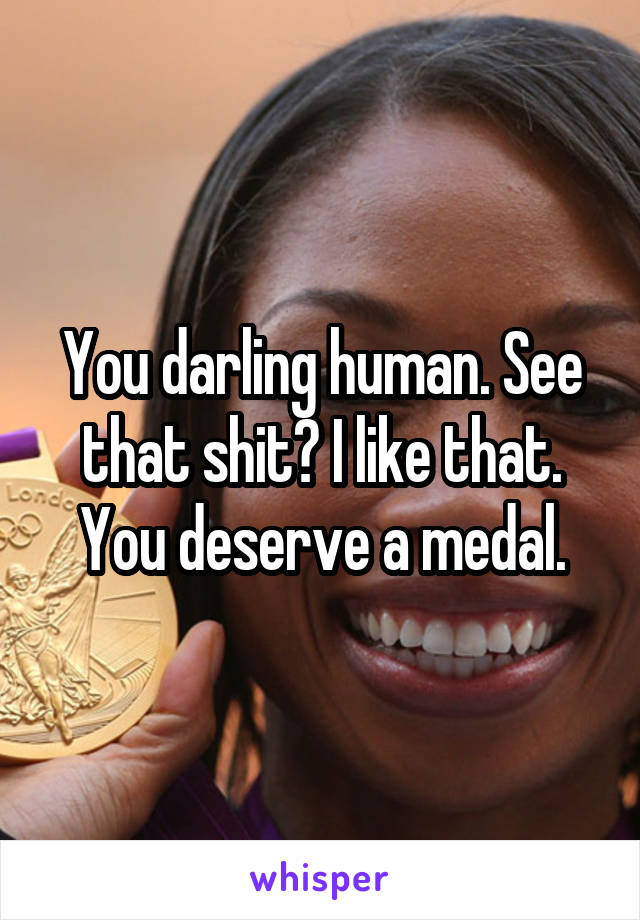You darling human. See that shit? I like that. You deserve a medal.