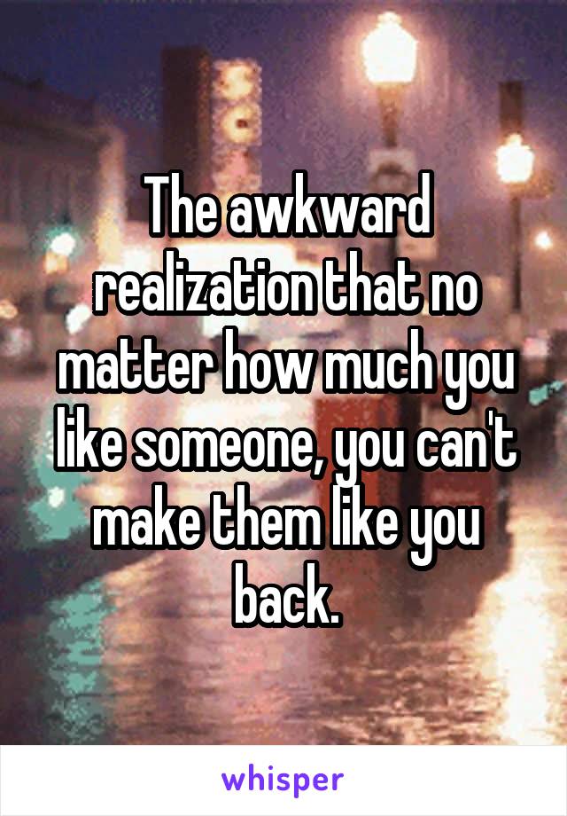 The awkward realization that no matter how much you like someone, you can't make them like you back.