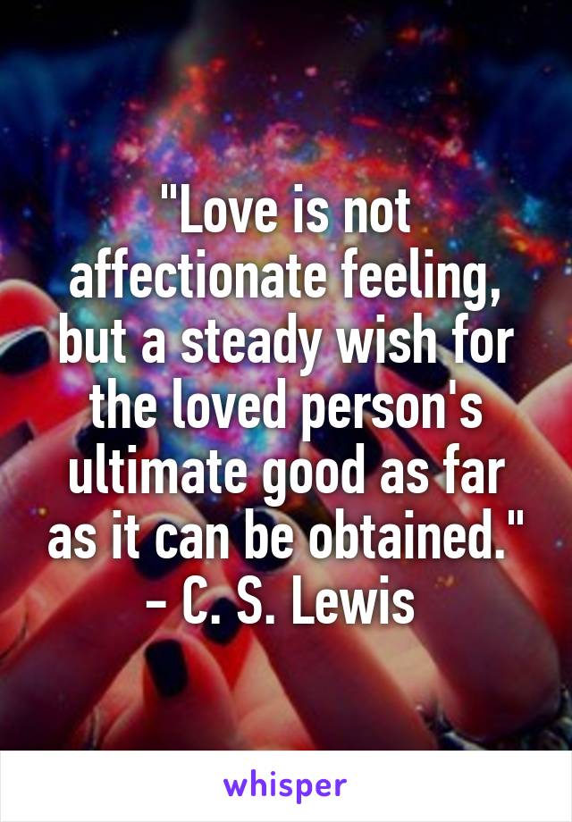 "Love is not affectionate feeling, but a steady wish for the loved person's ultimate good as far as it can be obtained."
- C. S. Lewis 