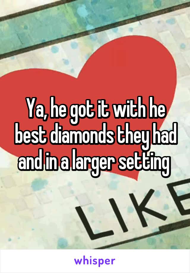 Ya, he got it with he best diamonds they had and in a larger setting 