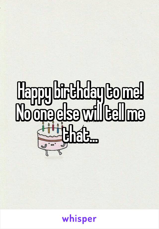 Happy birthday to me!
No one else will tell me that...