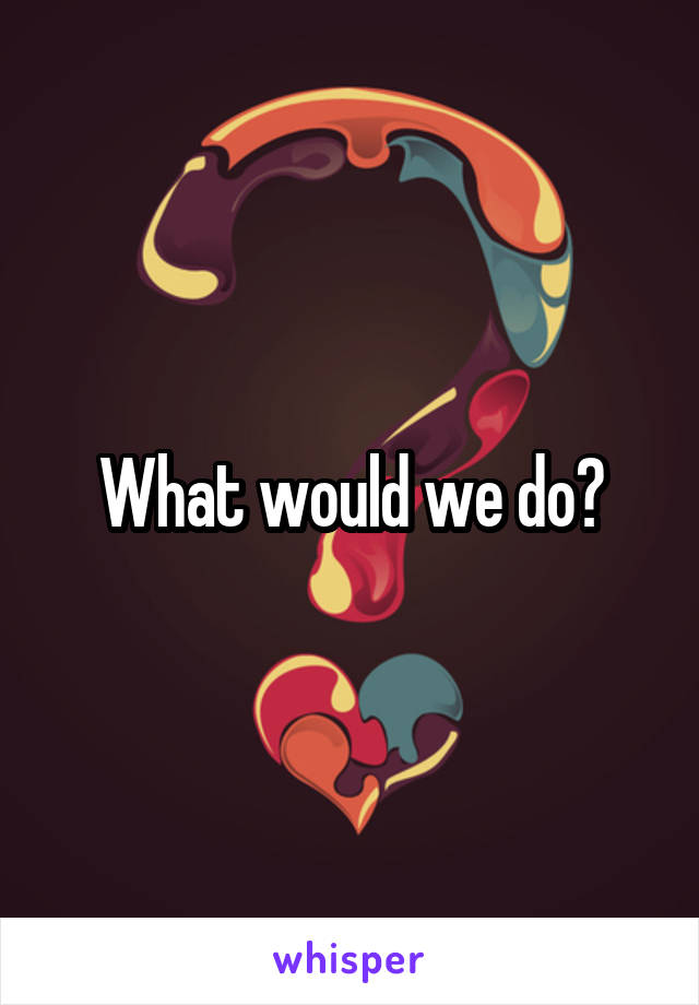 What would we do?