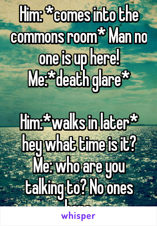 Him: *comes into the commons room* Man no one is up here!
Me:*death glare*

Him:*walks in later* hey what time is it?
Me: who are you talking to? No ones here.