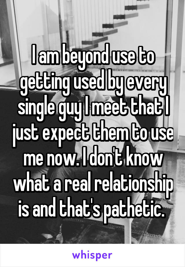 I am beyond use to getting used by every single guy I meet that I just expect them to use me now. I don't know what a real relationship is and that's pathetic. 