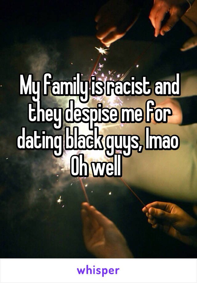 My family is racist and they despise me for dating black guys, lmao 
Oh well  
