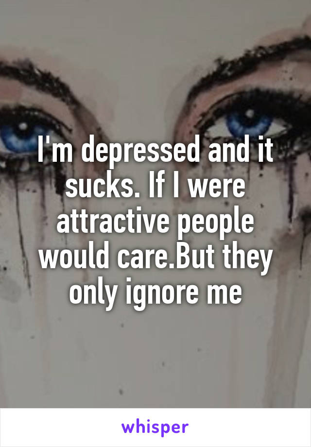 I'm depressed and it sucks. If I were attractive people would care.But they only ignore me