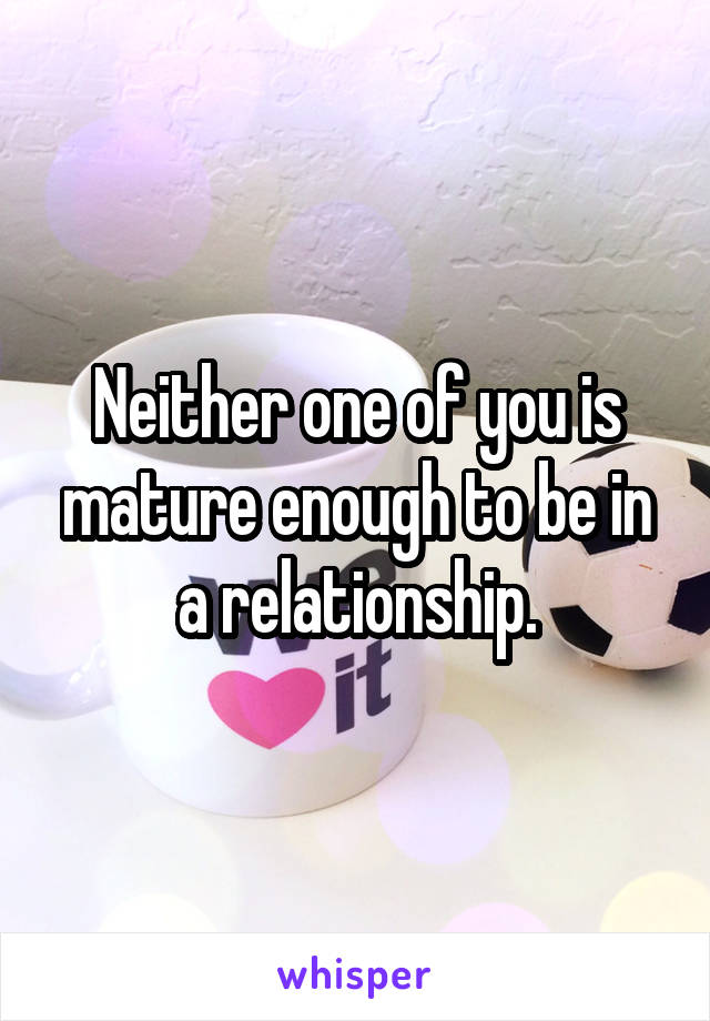 Neither one of you is mature enough to be in a relationship.