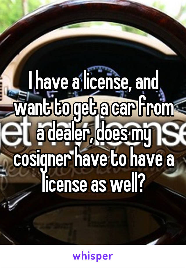 I have a license, and want to get a car from a dealer, does my cosigner have to have a license as well?