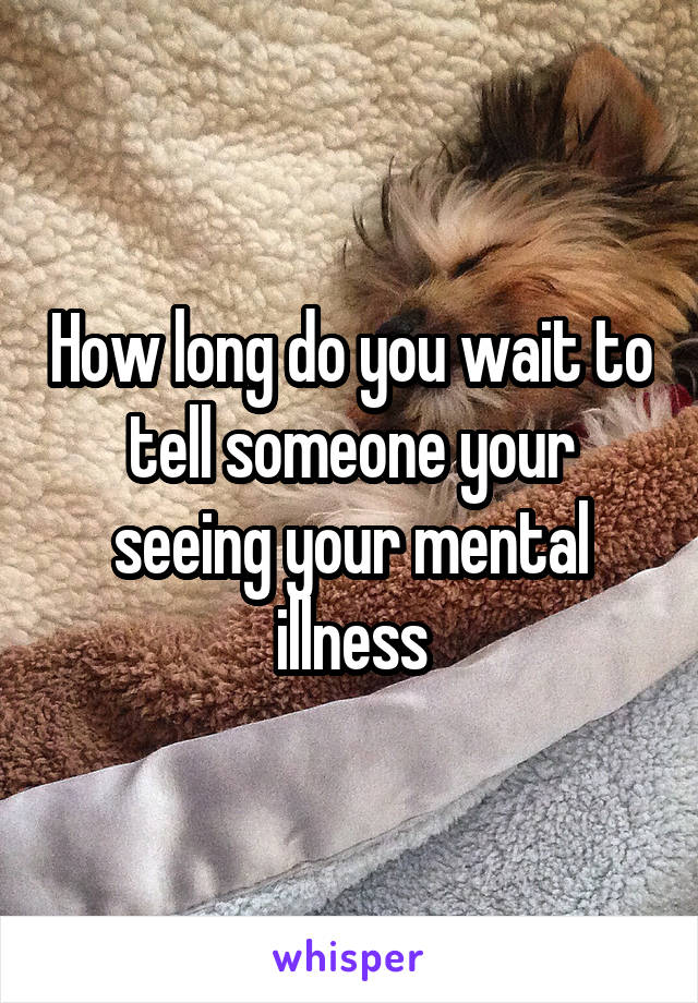 How long do you wait to tell someone your seeing your mental illness