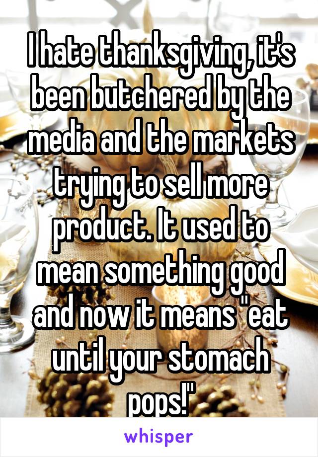 I hate thanksgiving, it's been butchered by the media and the markets trying to sell more product. It used to mean something good and now it means "eat until your stomach pops!"