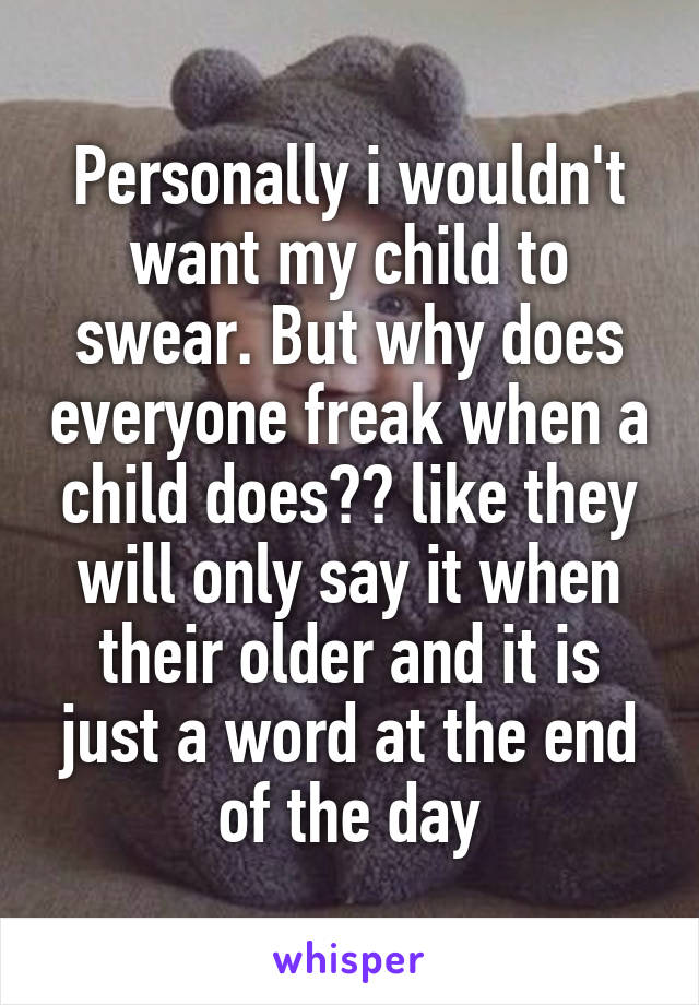 Personally i wouldn't want my child to swear. But why does everyone freak when a child does?? like they will only say it when their older and it is just a word at the end of the day