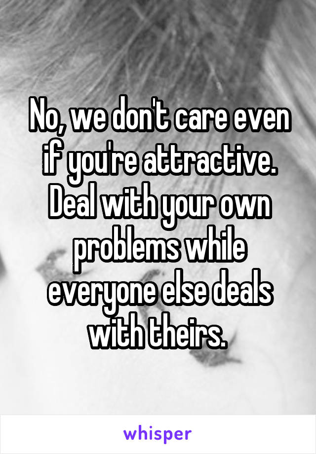 No, we don't care even if you're attractive. Deal with your own problems while everyone else deals with theirs. 