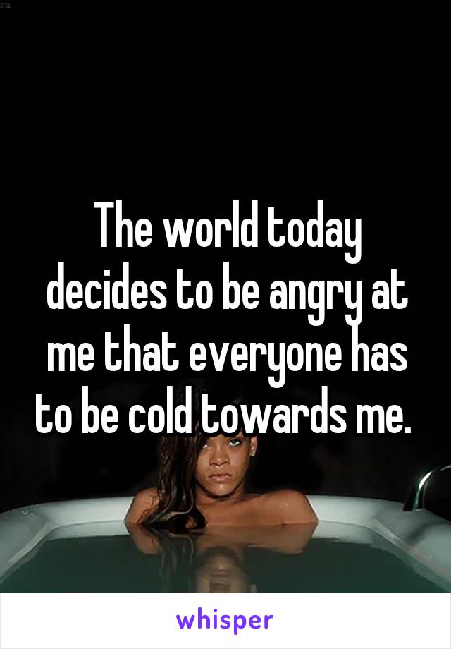 The world today decides to be angry at me that everyone has to be cold towards me. 