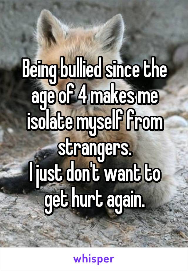 Being bullied since the age of 4 makes me isolate myself from strangers.
I just don't want to get hurt again.