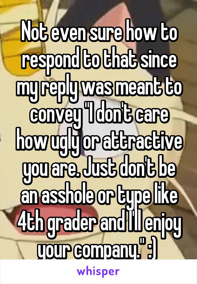 Not even sure how to respond to that since my reply was meant to convey "I don't care how ugly or attractive you are. Just don't be an asshole or type like 4th grader and I'll enjoy your company." :) 