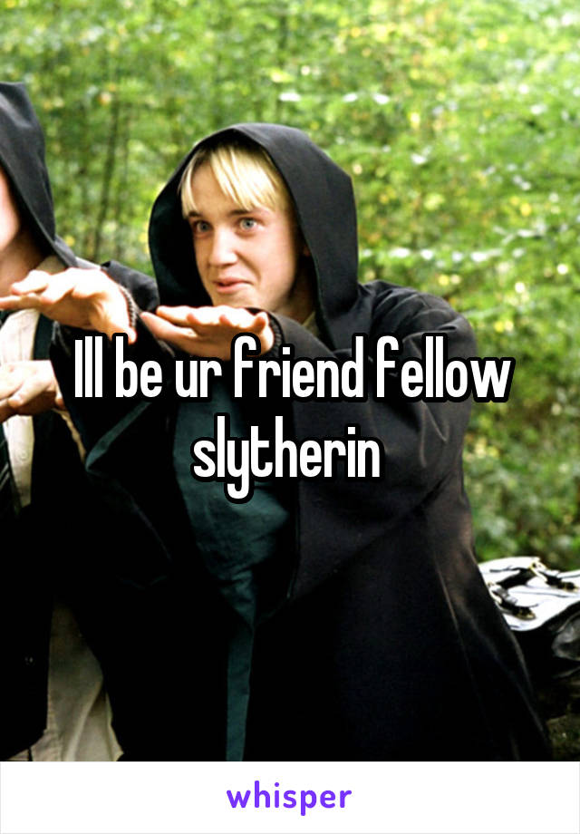 Ill be ur friend fellow slytherin 