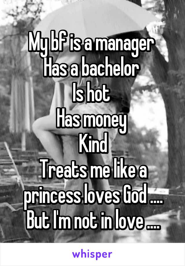 My bf is a manager 
Has a bachelor 
Is hot 
Has money 
Kind
Treats me like a princess loves God .... But I'm not in love ....