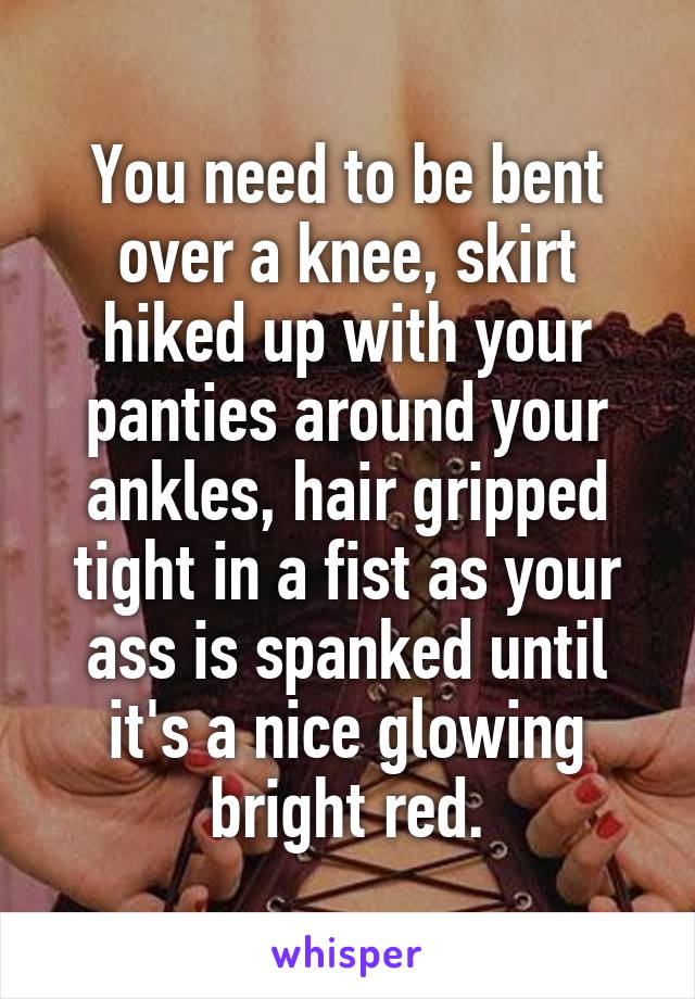 You need to be bent over a knee, skirt hiked up with your panties around your ankles, hair gripped tight in a fist as your ass is spanked until it's a nice glowing bright red.