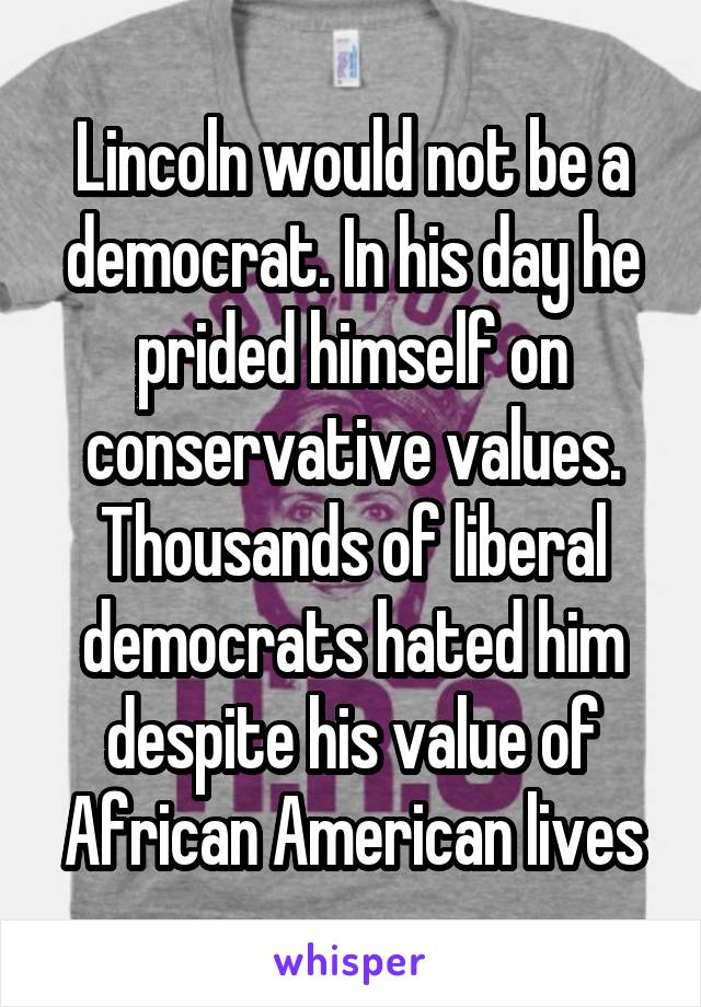 Lincoln would not be a democrat. In his day he prided himself on conservative values. Thousands of liberal democrats hated him despite his value of African American lives