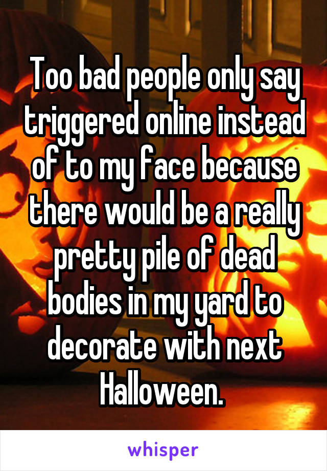 Too bad people only say triggered online instead of to my face because there would be a really pretty pile of dead bodies in my yard to decorate with next Halloween. 