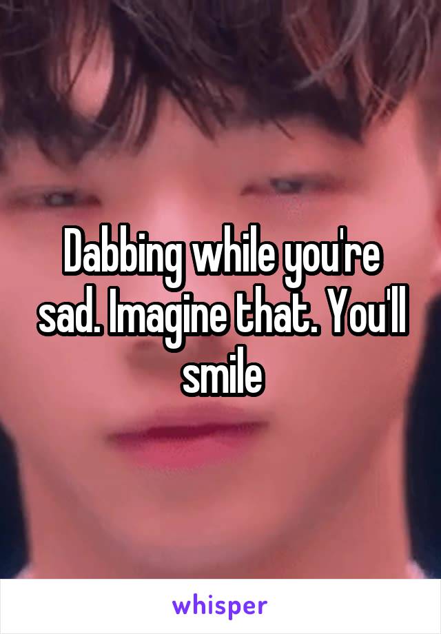 Dabbing while you're sad. Imagine that. You'll smile