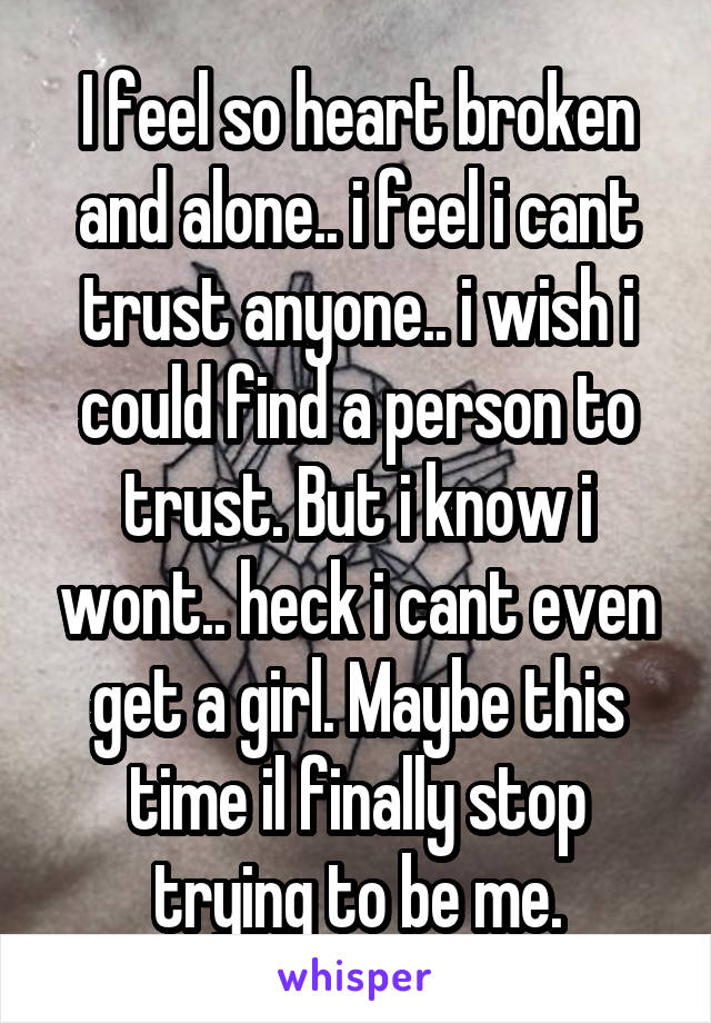 I feel so heart broken and alone.. i feel i cant trust anyone.. i wish i could find a person to trust. But i know i wont.. heck i cant even get a girl. Maybe this time il finally stop trying to be me.