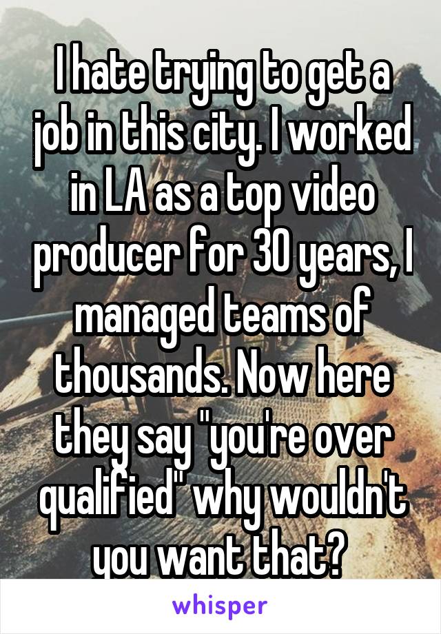 I hate trying to get a job in this city. I worked in LA as a top video producer for 30 years, I managed teams of thousands. Now here they say "you're over qualified" why wouldn't you want that? 