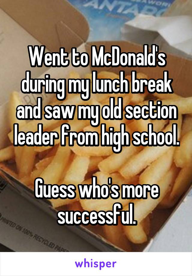 Went to McDonald's during my lunch break and saw my old section leader from high school.

Guess who's more successful.