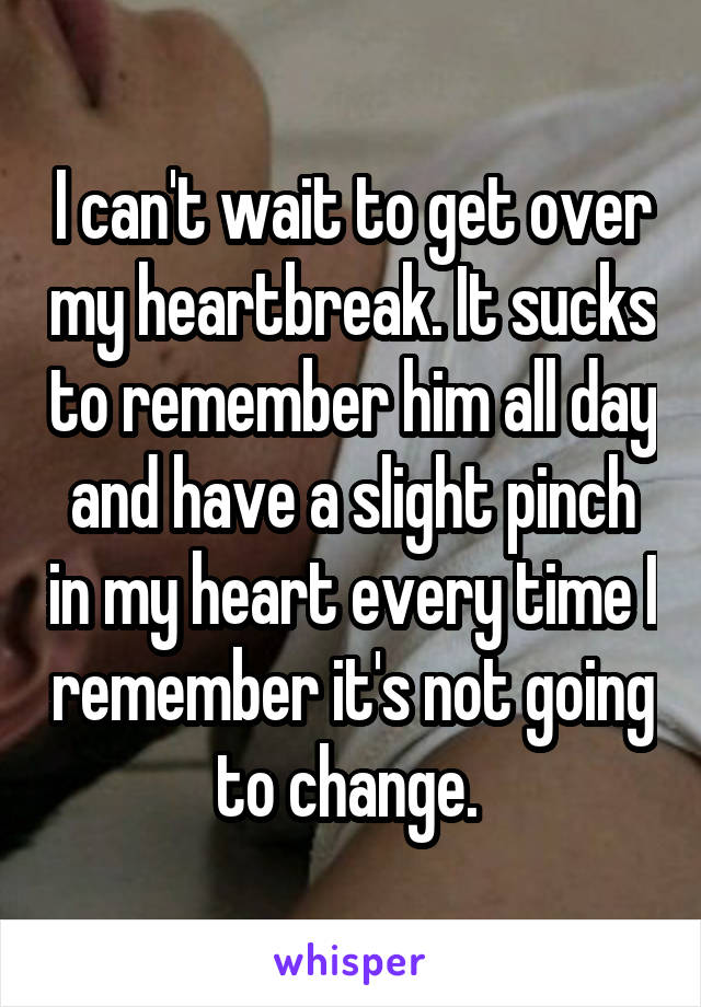 I can't wait to get over my heartbreak. It sucks to remember him all day and have a slight pinch in my heart every time I remember it's not going to change. 