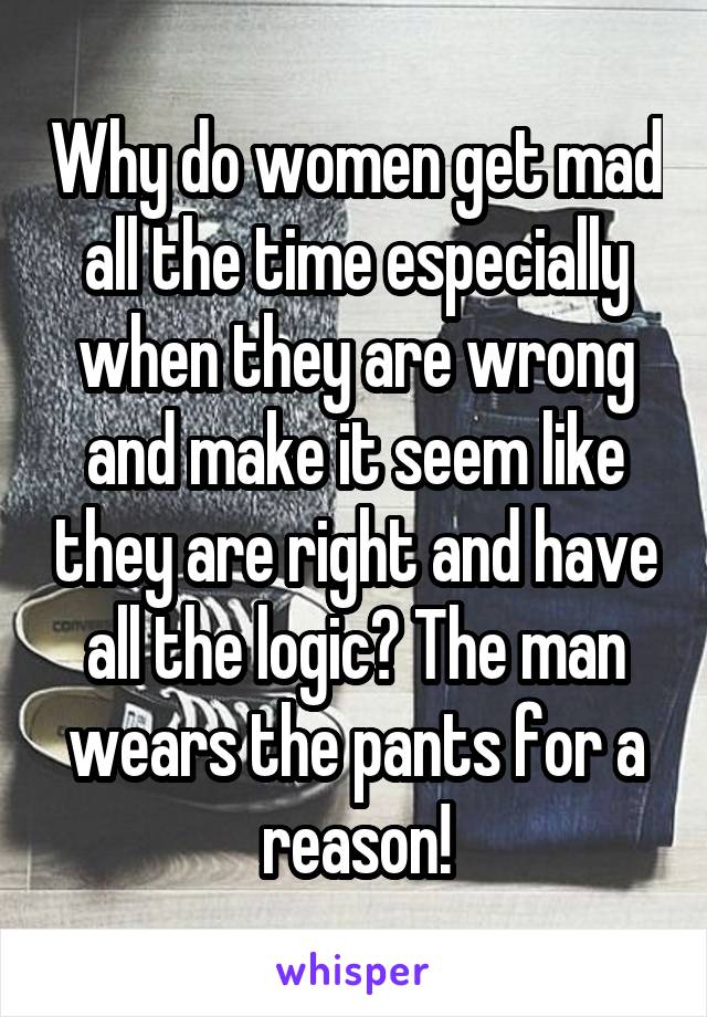 Why do women get mad all the time especially when they are wrong and make it seem like they are right and have all the logic? The man wears the pants for a reason!