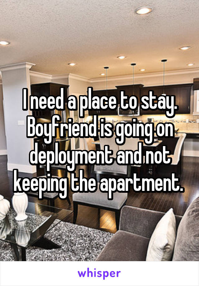 I need a place to stay. Boyfriend is going on deployment and not keeping the apartment. 