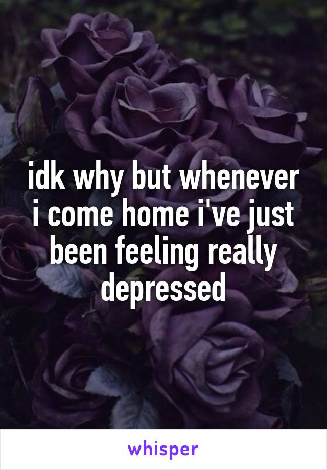 idk why but whenever i come home i've just been feeling really depressed