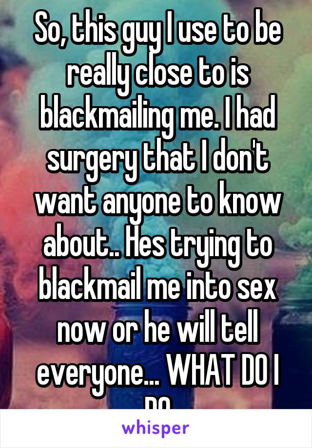 So, this guy I use to be really close to is blackmailing me. I had surgery that I don't want anyone to know about.. Hes trying to blackmail me into sex now or he will tell everyone... WHAT DO I DO