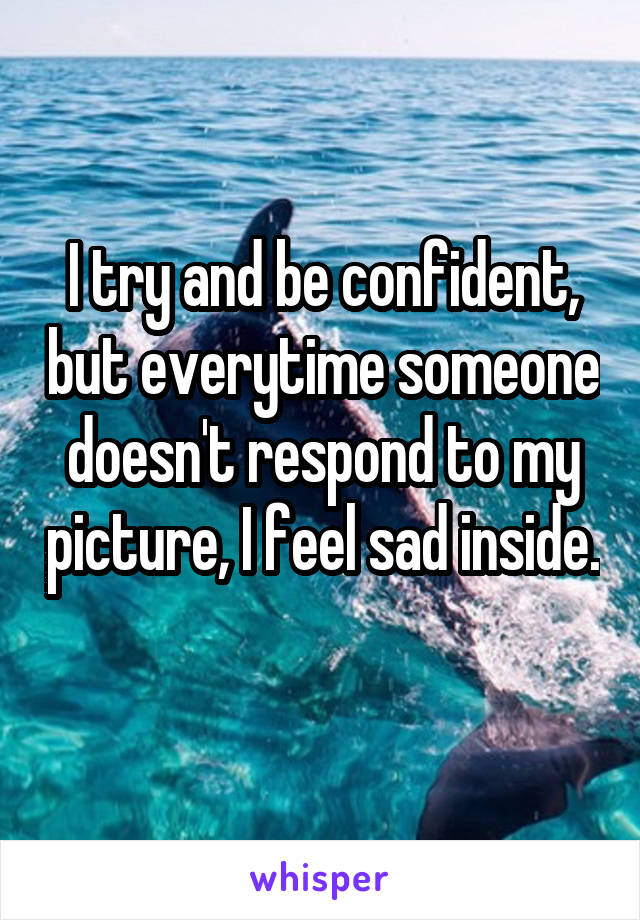 I try and be confident, but everytime someone doesn't respond to my picture, I feel sad inside. 