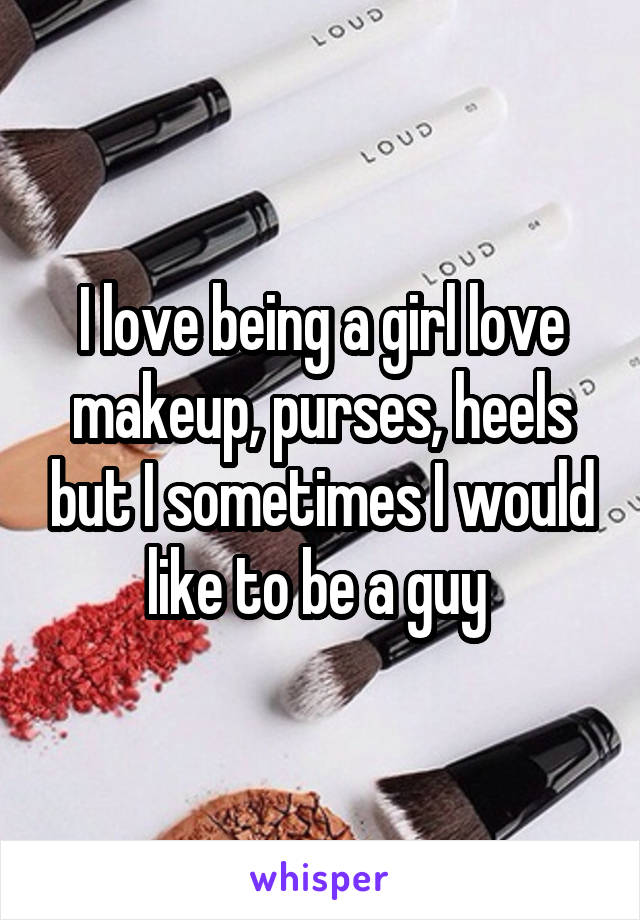 I love being a girl love makeup, purses, heels but I sometimes I would like to be a guy 