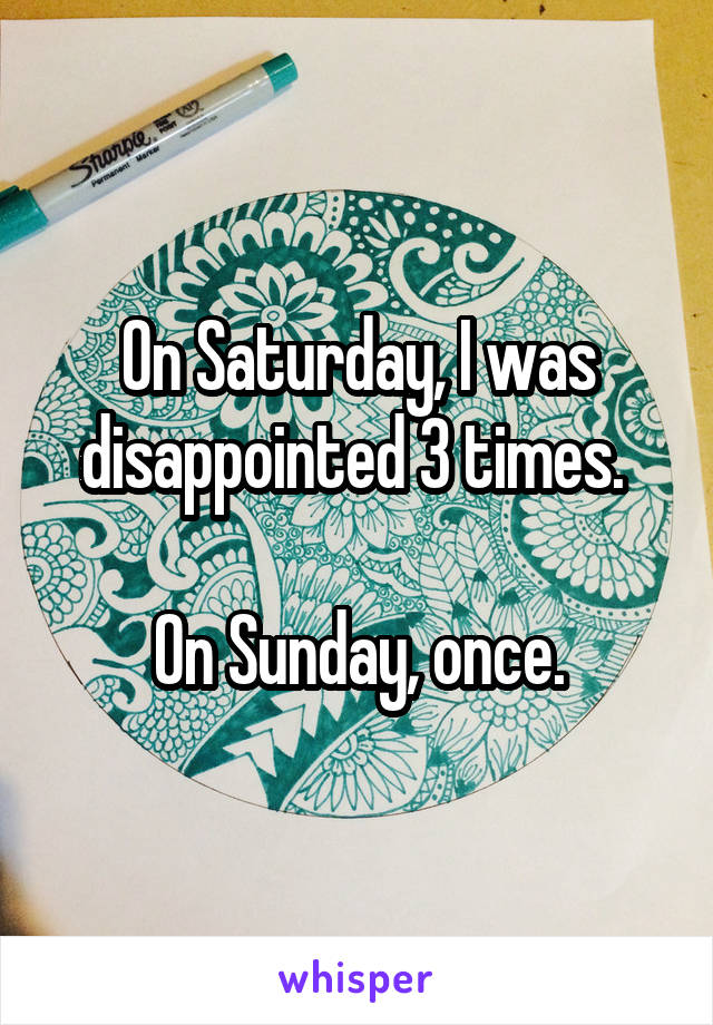 On Saturday, I was disappointed 3 times. 

On Sunday, once.