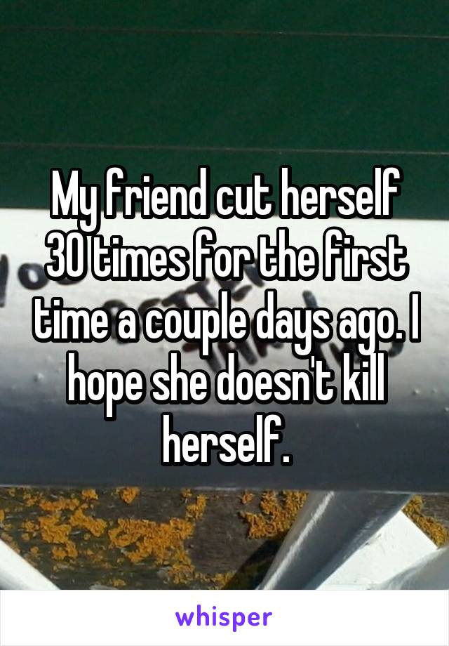 My friend cut herself 30 times for the first time a couple days ago. I hope she doesn't kill herself.