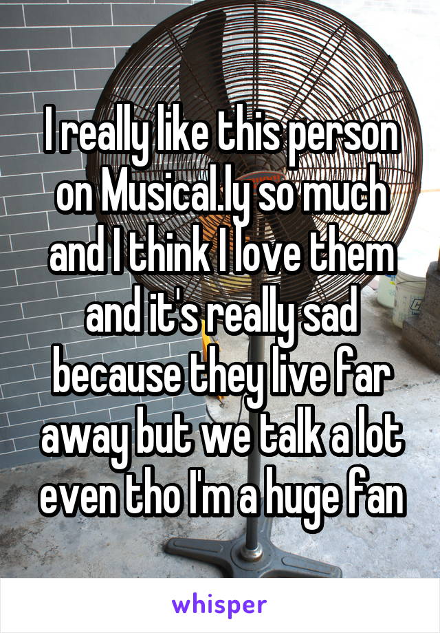 I really like this person on Musical.ly so much and I think I love them and it's really sad because they live far away but we talk a lot even tho I'm a huge fan